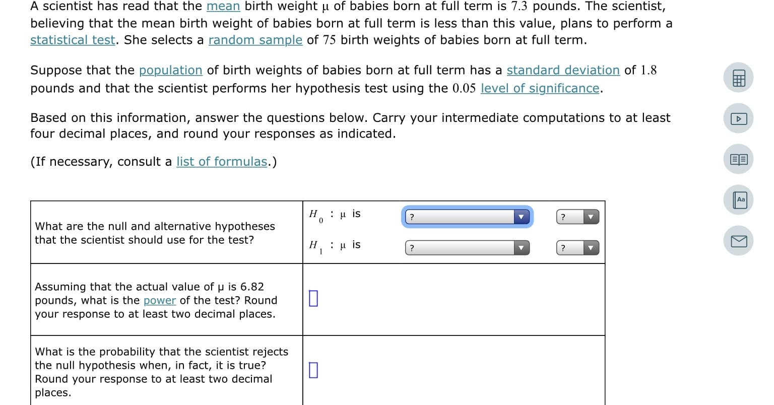 A scientist has read that the mean birth weight u of babies born at full term is 7.3 pounds. The scientist,
believing that the mean birth weight of babies born at full term is less than this value, plans to perform a
statistical test. She selects a random sample of 75 birth weights of babies born at full term.
Suppose that the population of birth weights of babies born at full term has a standard deviation of 1.8
pounds and that the scientist performs her hypothesis test using the 0.05 level of significance.
Based on this information, answer the questions below. Carry your intermediate computations to at least
four decimal places, and round your responses as indicated.
(If necessary, consult a list of formulas.)
Н
: μ is
What are the null and alternative hypotheses
that the scientist should use for the test?
H, : u is
Assuming that the actual value of u is 6.82
pounds, what is the power of the test? Round
your response to at least two decimal places.
What is the probability that the scientist rejects
the null hypothesis when, in fact, it is true?
Round your response to at least two decimal
places.
