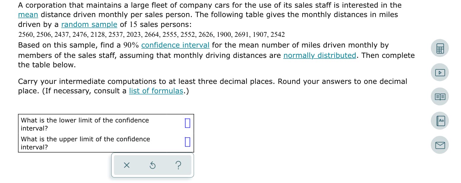 A corporation that maintains a large fleet of company cars for the use of its sales staff is interested in the
mean distance driven monthly per sales person. The following table gives the monthly distances in miles
driven by a random sample of 15 sales persons:
2560, 2506, 2437, 2476, 2128, 2537, 2023, 2664, 2555, 2552, 2626, 1900, 2691, 1907, 2542
Based on this sample, find a 90% confidence interval for the mean number of miles driven monthly by
members of the sales staff, assuming that monthly driving distances are normally distributed. Then complete
the table below.
Carry your intermediate computations to at least three decimal places. Round your answers to one decimal
place. (If necessary, consult a list of formulas.)
What is the lower limit of the confidence
Aa
interval?
What is the upper limit of the confidence
interval?
