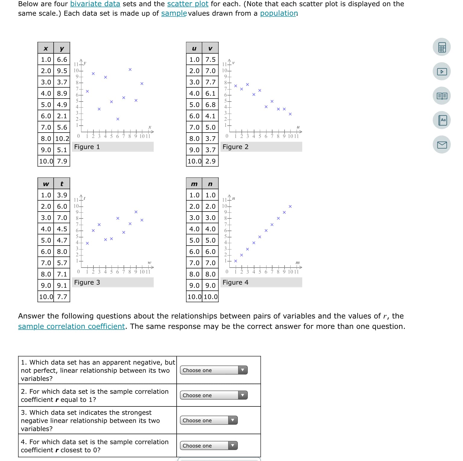 Below are four bivariate data sets and the scatter plot for each. (Note that each scatter plot is displayed on the
same scale.) Each data set is made up of samplevalues drawn from a population
х
1.0 6.6
1.0 7.5
2.0 9.5
9-
3.0 3.7
10-
2.0 7.0
10-
9-
3.0 7.7
4.0 8.9
4.0 6.1
5.0 4.9
4-
5.0| 6.8
4-
6.0 2.1
6.0 4.1
7.0 5.6
7.0 5.0
и
9 10 11
9 1011
8.0 10.2
8.0 3.7
9.0 5.1
Figure 1
9.0 3.7
Figure 2
10.0 7.9
10.0 2.9
1.0 3.9
114
2.0 6.0| 10-
94
3.0 7.0
7-
4.0 4.5
1.0| 1.0
2.0 2.0| 10–
9-
3.0 3.0
8-
7-
4.0 4.0
5.0 4.7
5.0 5.0
6.0 8.0
3-
6.0| 6.0
2-
1-
7.0 5.7
7.0| 7.0
т
5 6
7 8 9 1011
4 5 6 7 8 9 1011
8.0 7.1
8.0 8.0
9.0 9.1
Figure 3
9.0 9.0
Figure 4
10.0 7.7
10.0 10.0
Answer the following questions about the relationships between pairs of variables and the values of .
r,
the
sample correlation coefficient. The same response may be the correct answer for more than one question.
1. Which data set has an apparent negative, but
not perfect, linear relationship between its two
Choose one
variables?
2. For which data set is the sample correlation
coefficient r equal to 1?
Choose one
3. Which data set indicates the strongest
negative linear relationship between its two
variables?
Choose one
4. For which data set is the sample correlation
Choose one
coefficient r closest to 0?

