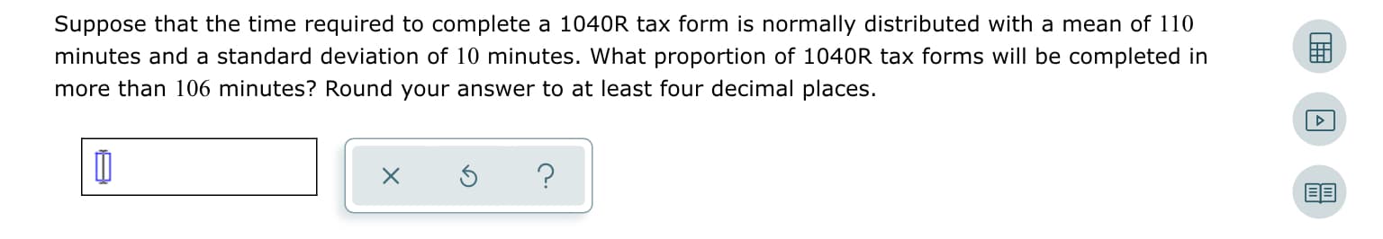 Suppose that the time required to complete a 1040R tax form is normally distributed with a mean of 110
minutes and a standard deviation of 10 minutes. What proportion of 1040R tax forms will be completed in
more than 106 minutes? Round your answer to at least four decimal places.
