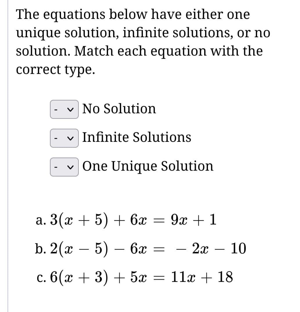 The equations below have either one
unique solution, infinite solutions, or no
solution. Match each equation with the
correct type.
✓ No Solution
Infinite Solutions
One Unique Solution
a. 3(x + 5) + 6x = 9x + 1
b. 2(x - 5) - 6x = 2x
c.6(æ +3) +5
=
-
-
- 10
11x + 18