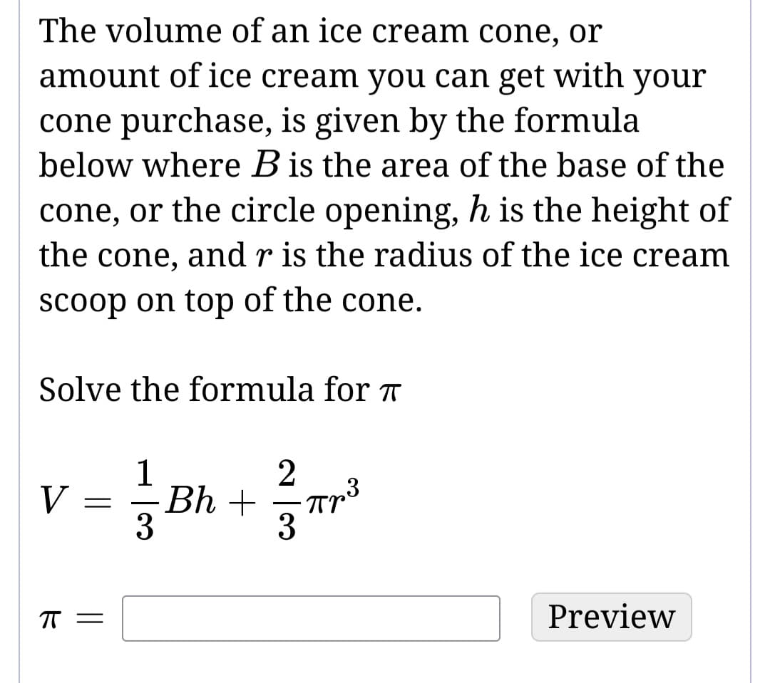 The volume of an ice cream cone, or
amount of ice cream you can get with your
cone purchase, is given by the formula
below where B is the area of the base of the
cone, or the circle opening, h is the height of
the cone, and r is the radius of the ice cream
scoop on top of the cone.
Solve the formula for
V
ㅠ
=
||
= Bh + 1 = ²
1
2
3
πp³
3
3
Preview