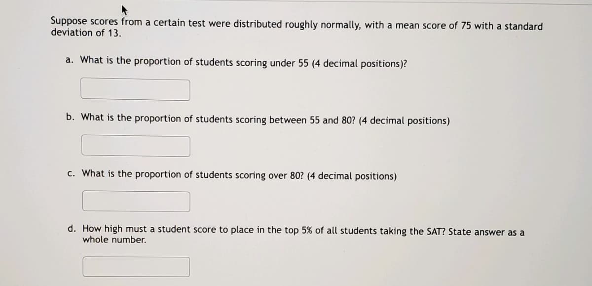 Suppose scores from a certain test were distributed roughly normally, with a mean score of 75 with a standard
deviation of 13.
a. What is the proportion of students scoring under 55 (4 decimal positions)?
b. What is the proportion of students scoring between 55 and 80? (4 decimal positions)
c. What is the proportion of students scoring over 80? (4 decimal positions)
d. How high must a student score to place in the top 5% of all students taking the SAT? State answer as a
whole number.
