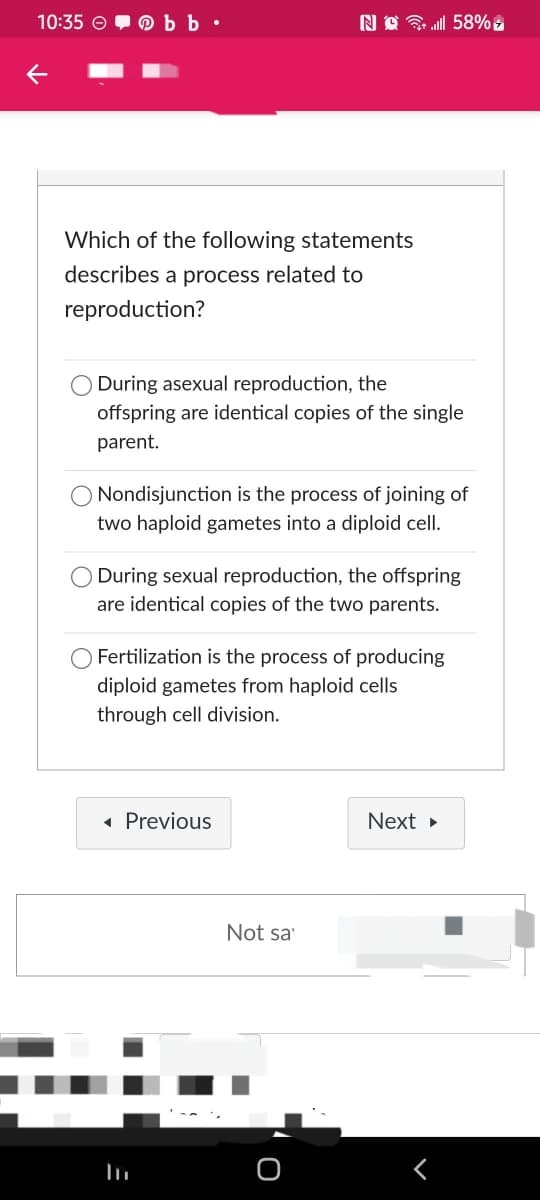 10:35 bb.
←
Which of the following statements
describes a process related to
reproduction?
During asexual reproduction, the
offspring are identical copies of the single
parent.
Nondisjunction is the process of joining of
two haploid gametes into a diploid cell.
During sexual reproduction, the offspring
are identical copies of the two parents.
Fertilization is the process of producing
diploid gametes from haploid cells
through cell division.
◄ Previous
Next ▸
Noll 58%
Not sa