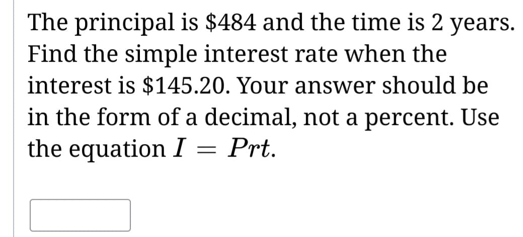 The principal is $484 and the time is 2 years.
Find the simple interest rate when the
interest is $145.20. Your answer should be
in the form of a decimal, not a percent. Use
the equation I
=
Prt.