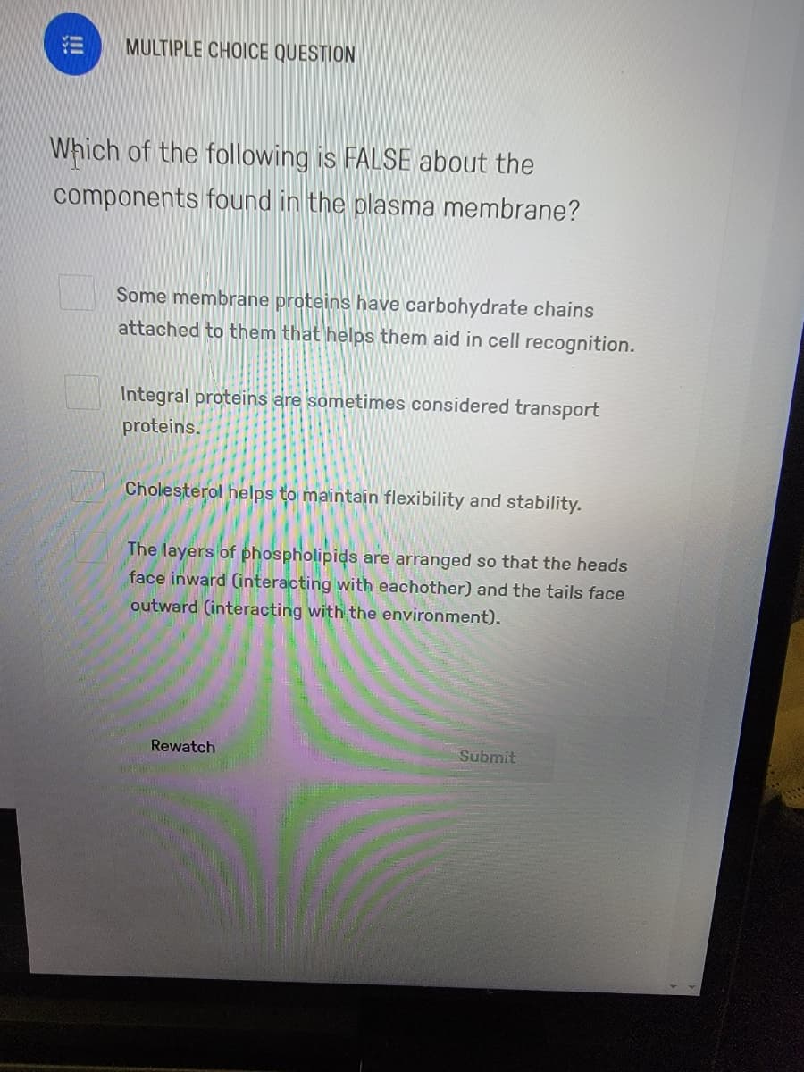 MULTIPLE CHOICE QUESTION
Which of the following is FALSE about the
components found in the plasma membrane?
Some membrane proteins have carbohydrate chains
attached to them that helps them aid in cell recognition.
Integral proteins are sometimes considered transport
proteins.
Cholesterol helps to maintain flexibility and stability.
The layers of phospholipids are arranged so that the heads
face inward (interacting with eachother) and the tails face
outward (interacting with the environment).
Rewatch
Submit
!!
