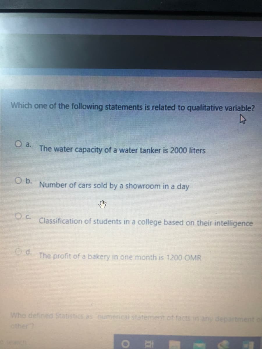 Which one of the following statements is related to qualitative variable?
a.
The water capacity of a water tanker is 2000 liters
b.
Number of cars sold by a showroom in a day
Classification of students in a college based on their intelligence
Od.
The profit of a bákery in one month is 1200 OMR
Who defined Statistics as Dumerical statement.of facts in any department of
other
search
