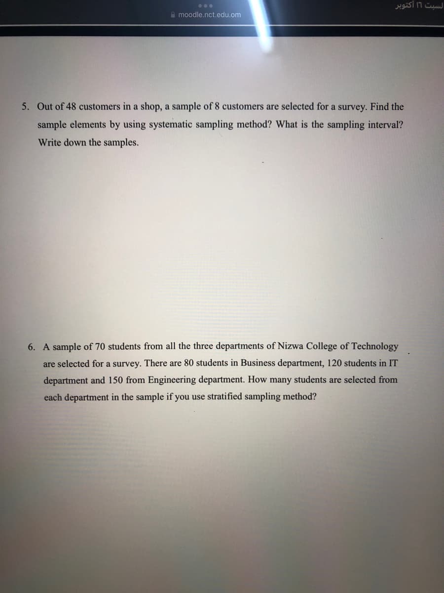 السبت 11 أكتوبر
...
A moodle.nct.edu.om
5. Out of 48 customers in a shop, a sample of 8 customers are selected for a survey. Find the
sample elements by using systematic sampling method? What is the sampling interval?
Write down the samples.
6. A sample of 70 students from all the three departments of Nizwa College of Technology
are selected for a survey. There are 80 students in Business department, 120 students in IT
department and 150 from Engineering department. How many students are selected from
each department in the sample if you use stratified sampling method?
