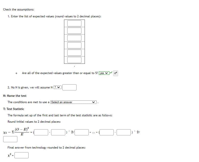 Check the assumptions:
1. Enter the list of expected values (round values to 2 decimal places):
Are all of the expected values greater than or equal to 5? yes
2. No N is given, we will assume N
N: Name the test
The conditions are met to use a Select an answer
T: Test Statistic
The formula set up of the first and last term of the test statistic are as follows:
Round initial values to 2 decimal places:
(0- E)
X2
E
Final answer from technology rounded to 2 decimal places:
