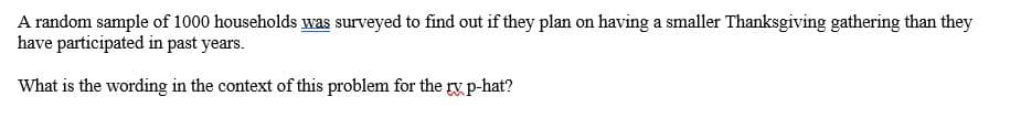 A random sample of 1000 households was surveyed to find out if they plan on having a smaller Thanksgiving gathering than they
have participated in past years.
What is the wording in the context of this problem for the ry p-hat?
