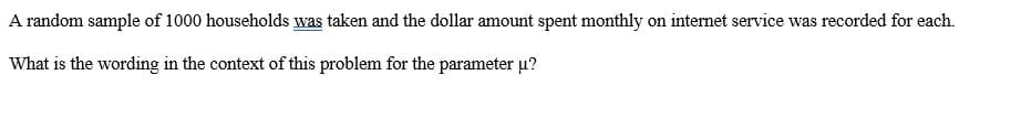 A random sample of 1000 households was taken and the dollar amount spent monthly on internet service was recorded for each.
What is the wording in the context of this problem for the parameter u?
