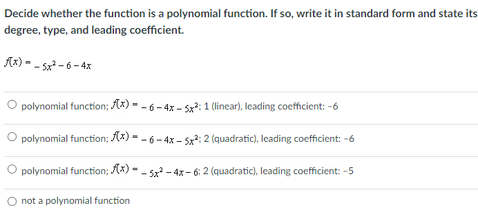 Decide whether the function is a polynomial function. If so, write it in standard form and state its
degree, type, and leading coefficient.
Ax) = - 5x? - 6 - 4x
O polynomial function; (x) = - 6 – 4x – 5x; 1 (linear), leading coefficient: -6
O polynomial function; (x) = - 6 - 4x – 5x; 2 (quadratic), leading coefficient: -6
O polynomial function; (x) = - 5x - 4x- 6: 2 (quadratic), leading coefficient: -5
O not a polynomial function
