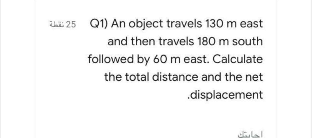 Thii 25 Q1) An object travels 130 m east
and then travels 180 m south
followed by 60m east. Calculate
the total distance and the net
.displacement
