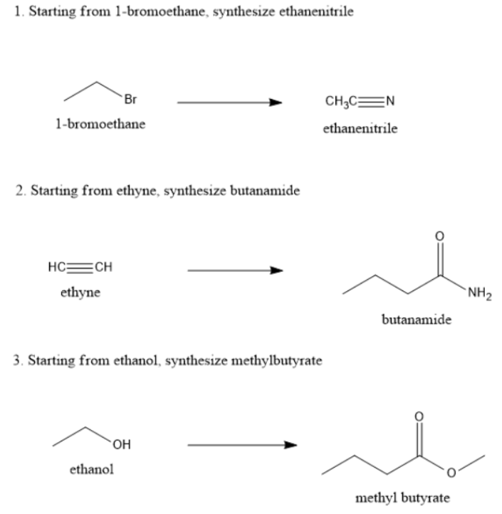 1. Starting from 1-bromoethane, synthesize ethanenitrile
Br
CH;CEN
1-bromoethane
ethanenitrile
2. Starting from ethyne, synthesize butanamide
HC=CH
ethyne
*NH2
butanamide
3. Starting from ethanol, synthesize methylbutyrate
`OH
ethanol
methyl butyrate
