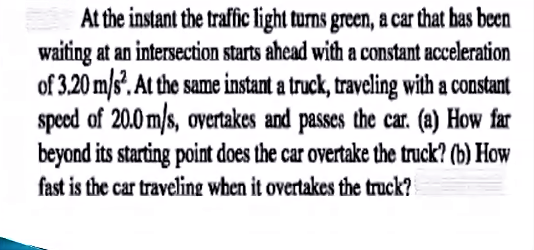 At the instant the traffic light turns green, a car that bas been
waiting at an intersection starts ahead with a constant acceleration
of 3.20 m/s. At the same instant a truck, traveling with a constant
speced of 20.0 m/s, overtakes and passes the car. (a) How far
beyond its starting point does the car overtake the truck? (b) How
fast is the car traveling when it overtakes the truck?
