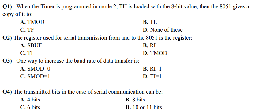 Q1) When the Timer is programmed in mode 2, TH is loaded with the 8-bit value, then the 8051 gives a
copy of it to:
A. TMOD
C. TF
B. TL
D. None of these
Q2) The register used for serial transmission from and to the 8051 is the register:
A. SBUF
B. RI
D. TMOD
C. TI
Q3) One way to increase the baud rate of data transfer is:
A. SMOD=0
C.SMOD=1
B. RI=1
D. TI=1
Q4) The transmitted bits in the case of serial communication can be:
A. 4 bits
B. 8 bits
C. 6 bits
D. 10 or 11 bits