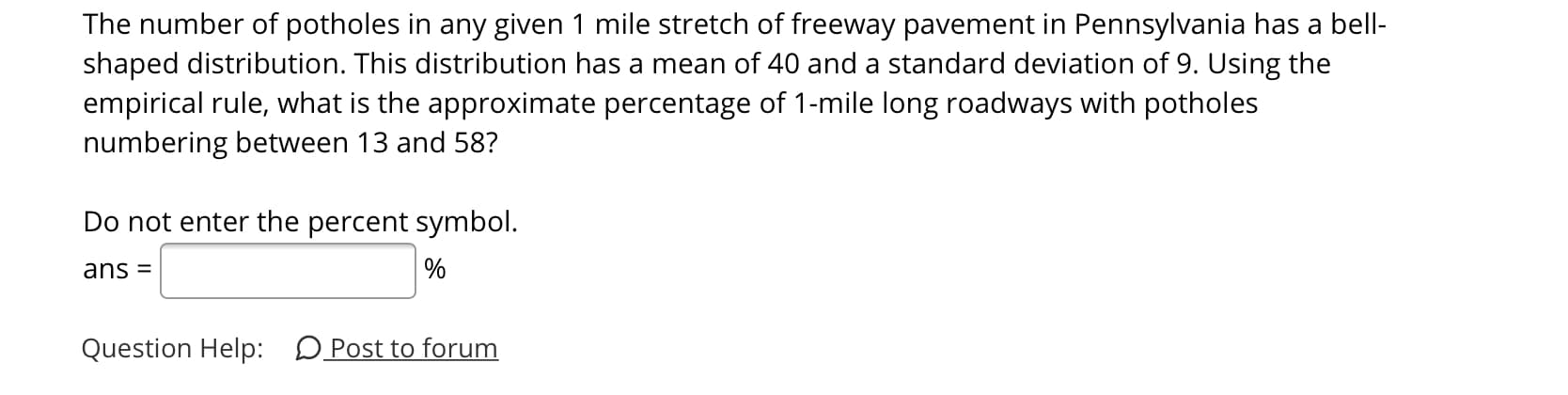 The number of potholes in any given 1 mile stretch of freeway pavement in Pennsylvania has a bell-
shaped distribution. This distribution has a mean of 40 and a standard deviation of 9. Using the
empirical rule, what is the approximate percentage of 1-mile long roadways with potholes
numbering between 13 and 58?
