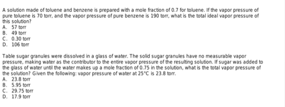 A solution made of toluene and benzene is prepared with a mole fraction of 0.7 for toluene. If the vapor pressure of
pure toluene is 70 torr, and the vapor pressure of pure benzene is 190 torr, what is the total ideal vapor pressure of
this solution?
A. 57 torr
B. 49 torr
C. 0.30 torr
D. 106 torr
Table sugar granules were dissolved in a glass of water. The solid sugar granules have no measurable vapor
pressure, making water as the contributor to the entire vapor pressure of the resulting solution. If sugar was added to
the glass of water until the water makes up a mole fraction of 0.75 in the solution, what is the total vapor pressure of
the solution? Given the following: vapor pressure of water at 25°C is 23.8 torr.
A. 23.8 torr
B. 5.95 torr
C. 29.75 torr
D. 17.9 torr
