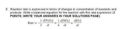 6. Reaction rate is expressed in terms of changes in concentration of reactants and
products. Write a balanced equation for the reaction with this rate expression (2
POINTS; WRITE YOUR ANSWERS IN YOUR SOLUTIONS PAGE)
Rate =
1 d[N₂O₁] 1 d[NO₂]_d[0₂]
2 dt 4 dt
dt