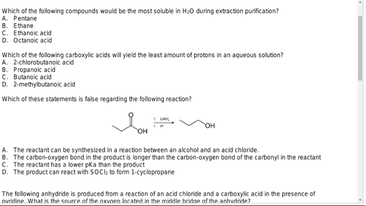 Which of the following compounds would be the most soluble in H0 during extraction purification?
A. Pentane
8. Ethane
C. Ethanoic acid
D. Octanoic acid
Which of the following carboxylic acids will yield the least amount of protons in an aqueous solution?
A. 2-chlorobutanoic acid
B. Propanoic acid
C. Butanoic acid
D. 2-methylbutanoic acid
Which of these statements is false regarding the following reaction?
OH
OH
A. The reactant can be synthesized in a reaction between an alcohol and an acid chloride.
8. The carbon-oxygen bond in the product is longer than the carbon-oxygen bond of the carbonyl in the reactant
C. The reactant has a lower pka than the product
D. The product can react with SOC to form 1-cyclopropane
The following anhydride is produced from a reaction of an acid chloride and a carboxylic acid in the presence of
vridine. What is the source of the axvoen located in the middle bridge of the anhydride?