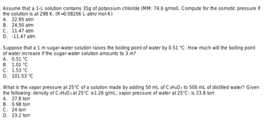 Assume that a 1-L solution contains 35g of potassium chloride (MM: 74.6 g/mol). Compute for the osmotic pressure if
the solution is at 298 K. (R=0.08206 L-atm/ mol-K)
A. 22.95 atm
В. 24.50 atm
C. 11.47 atm
D. -11.47 atm
Suppose that a 1 m sugar-water solution raises the boiling point of water by 0.51 °C. How much will the boiling point
of water increase if the sugar-water solution amounts to 3 m?
A. 0.51 °C
В. 1.02 "С
C. 1.53 °C
D. 101.53 °C
What is the vapor pressure at 25°C of a solution made by adding 50 mL of C3HO3 to 500 ml of distilled water? Given
the following: density of C aHuOɔ at 25°C is1.26 g/ml; vapor pressure of water at 25°C: is 23.8 torr
A. 27.8 torr
B. 0.98 torr
C. 24 torr
D. 23.2 torr
