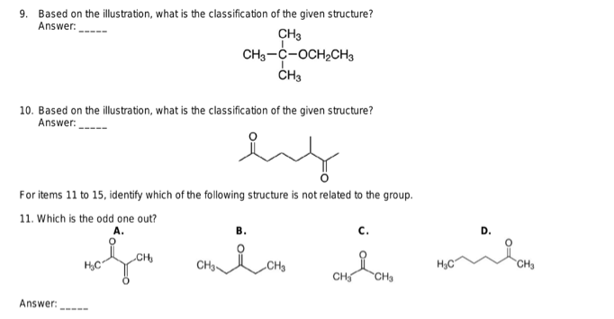 9. Based on the illustration, what is the classification of the given structure?
Answer:
CH3
CH3-C-OCH₂CH3
CH3
10. Based on the illustration, what is the classification of the given structure?
Answer:
For items 11 to 15, identify which of the following structure is not related to the group.
11. Which is the odd one out?
Answer:
‒‒‒‒
پسند
A.
مانه ملی مله ملی
CH₂
CH₂
H₂C
D.
CH₂