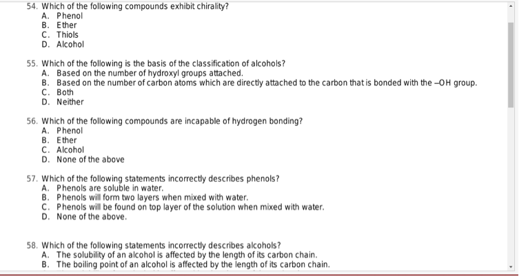 54. Which of the following compounds exhibit chirality?
A. Phenol
B. Ether
C. Thiols
D. Alcohol
55. Which of the following is the basis of the classification of alcohols?
A. Based on the number of hydroxyl groups attached.
B. Based on the number of carbon atoms which are directly attached to the carbon that is bonded with the -OH group.
C. Both
D. Neither
56. Which of the following compounds are incapable of hydrogen bonding?
A. Phenol
B. Ether
C. Alcohol
D. None of the above
57. Which of the following statements incorrectly describes phenols?
A. Phenols are soluble in water.
B. Phenols will form two layers when mixed with water.
C. Phenols will be found on top layer of the solution when mixed with water.
D. None of the above.
58. Which of the following statements incorrectly describes alcohols?
A. The solubility of an alcohol is affected by the length of its carbon chain.
B. The boiling point of an alcohol is affected by the length of its carbon chain.