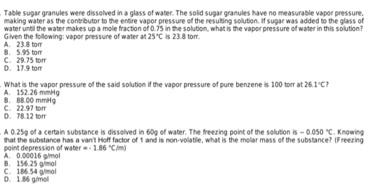 Table sugar granules were dissolved in a glass of water. The solid sugar granules have no measurable vapor pressure,
making water as the contributor to the entire vapor pressure of the resulting solution. If sugar was added to the glass of
water until the water makes up a mole fraction of 0.75 in the solution, what is the vapor pressure of water in this solution?
Given the following: vapor pressure of water at 25°C is 23.8 torr.
A. 23.8 tor
B. 5.95 torr
C. 29.75 torr
D. 17.9 torr
What is the vapor pressure of the said solution if the vapor pressure of pure benzene is 100 torr at 26.1°C?
A. 152.26 mmHg
B. 88.00 mmHg
C. 22.97 torr
D. 78.12 torr
A 0.25g of a certain substance is dissolved in 60g of water. The freezing point of the solution is - 0.050 °C.
that the substance has a van't Hoff factor of 1 and is non-volatile, what is the molar mass of the substance? (Freezing
point depression of water = - 1.86 °C/m)
A. 0.00016 g/mol
B. 156.25 g/mol
C. 186.54 g/mol
D. 1.86 g/mol
