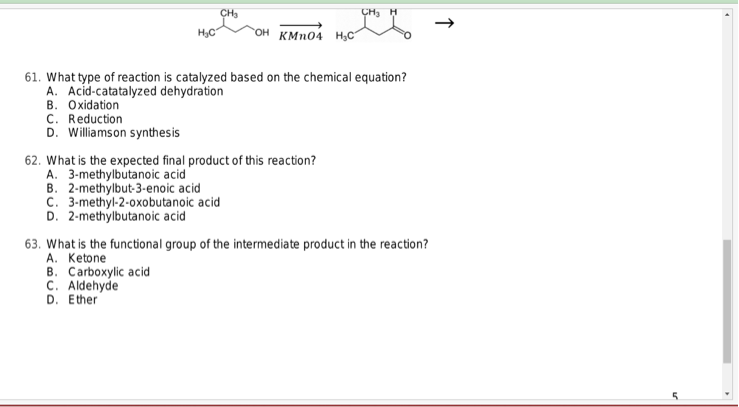 CH₂
CH₂ H
KMnO4 H₂C
61. What type of reaction is catalyzed based on the chemical equation?
A. Acid-catatalyzed dehydration
B. Oxidation
C. Reduction
D. Williamson synthesis
62. What is the expected final product of this reaction?
A. 3-methylbutanoic acid
B. 2-methylbut-3-enoic acid
C. 3-methyl-2-oxobutanoic acid
D. 2-methylbutanoic acid
63. What is the functional group of the intermediate product in the reaction?
A. Ketone
B. Carboxylic acid
C. Aldehyde
D. Ether
个
5
▸