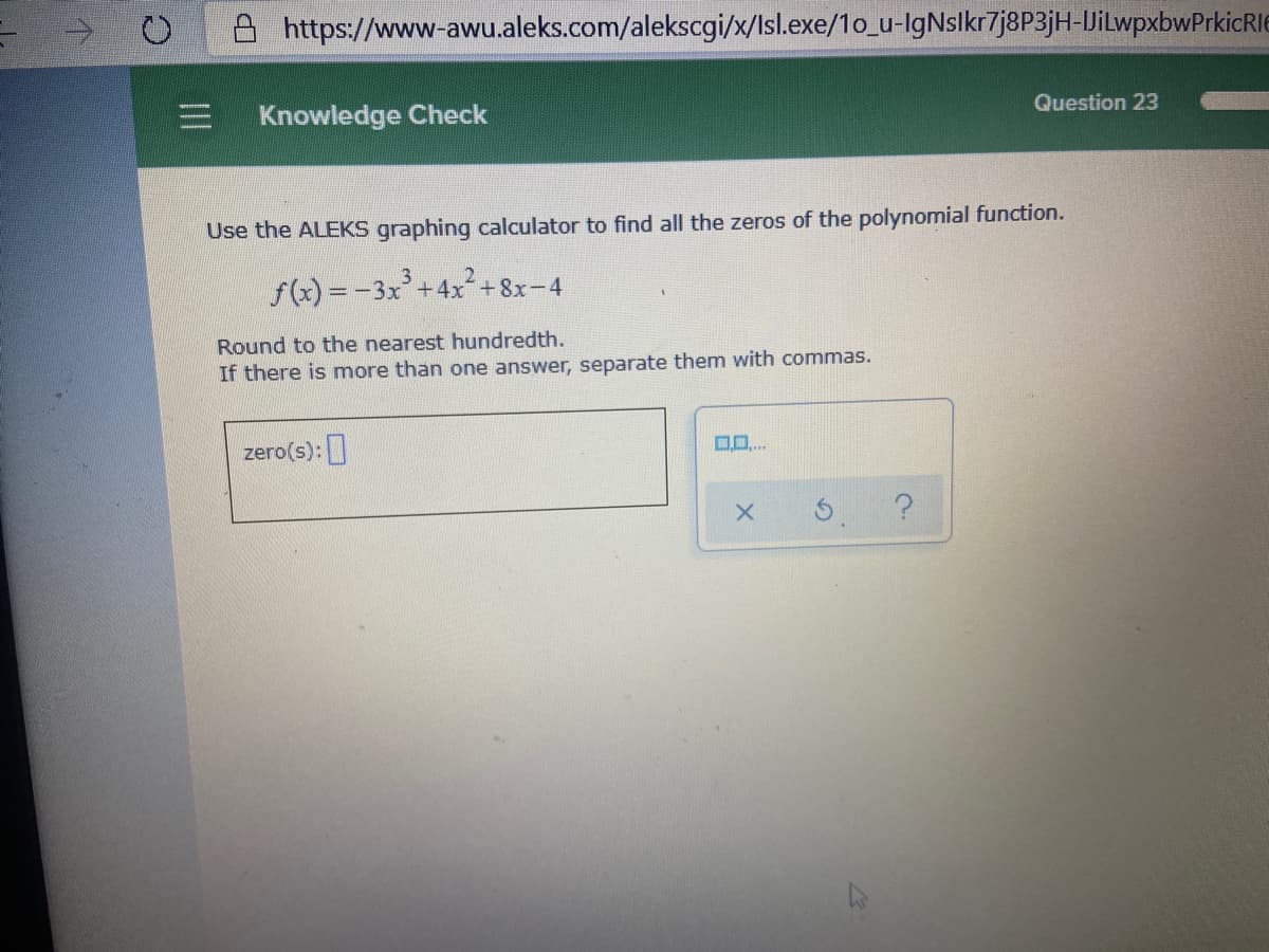 A https://www-awu.aleks.com/alekscgi/x/lsl.exe/1o_u-IgNslkr7j8P3jH-JiLwpxbwPrkicRIE
Question 23
Knowledge Check
Use the ALEKS graphing calculator to find all the zeros of the polynomial function.
3.
2
f(x) = -3x+4x+8x-4
Round to the nearest hundredth.
If there is more than one answer, separate them with commas.
0..
zero(s):]
