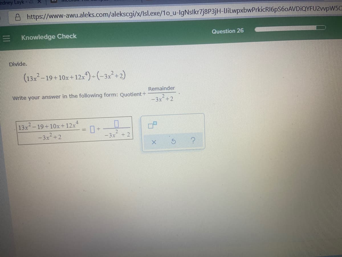 edney Layk
A https://www-awu.aleks.com/alekscgi/x/Isl.exe/1o_u-lgNslkr7j8P3jH-UilwpxbwPrkicRI6pS60AVDİQYFU2vvpW5C
Knowledge Check
Question 26
Divide.
(13-19+10x+12:)-(-32²+2)
Remainder
Write your answer in the following form: Quotient +
-3x²+2
4.
13x-19+10x+12x
-3x+2
-3x + 2
