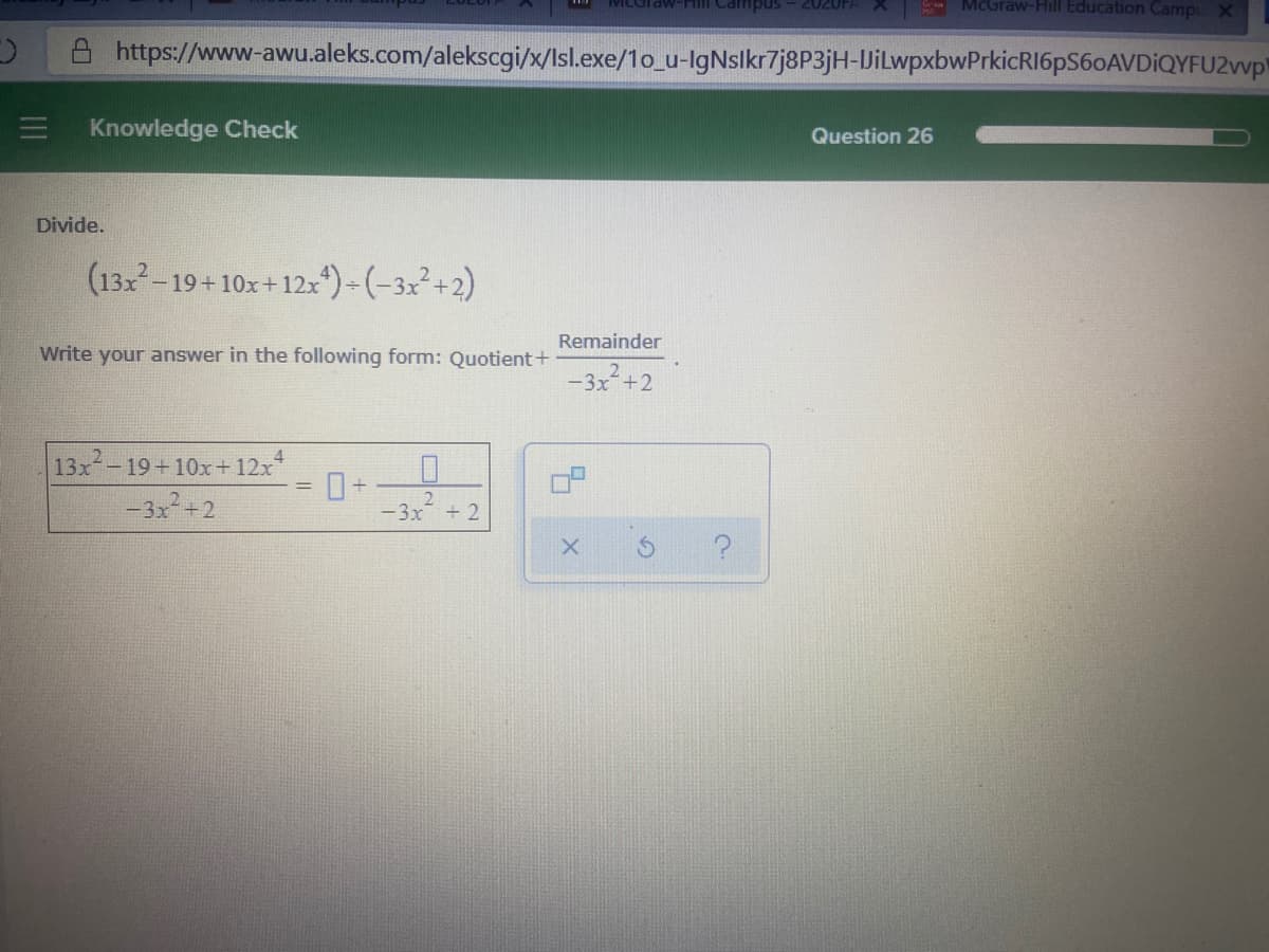2020FA
McGraw-Hill Education Campu X
snduipa uu-
https://www-awu.aleks.com/alekscgi/x/Isl.exe/1o_u-IgNslkr7j8P3jH-JilwpxbwPrkicRI6pS60AVDİQYFU2vvp
Knowledge Check
Question 26
Divide.
(132
- 19+10x+12x)- (-3x²+2)
Remainder
Write your answer in the following form: Quotient+
-3x²+2
13x-19+10x+ 12x*
-3x+2
-3x
2.
+ 2
