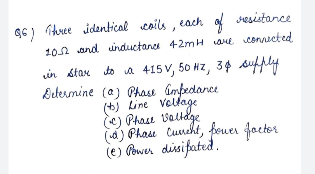 Q6) Three identical coils ,
each of
sesistance
102 and uinductance 42mH are connected
in star to a 415 V, 50 Hz, 3¢ sufply
Deternine (a) Phase Gmpedance
(th) Line voltage
c) Phase Voltage
d) Phase Curcht, fouer factor
(e) Pewer disifated.
