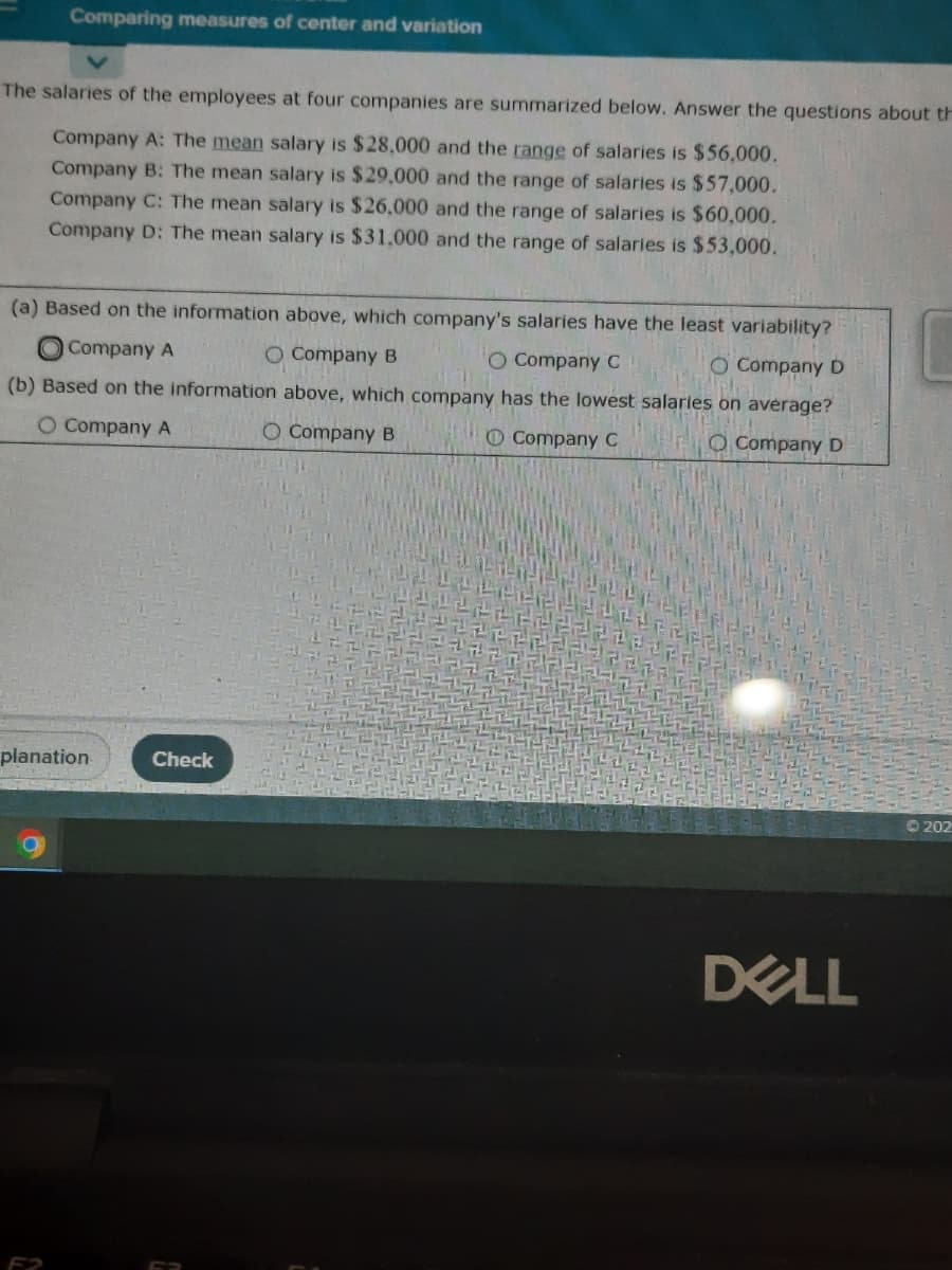 Comparing measures of center and variation
The salaries of the employees at four companies are summarized below. Answer the questions about th
Company A: The mean salary is $28,000 and the range of salaries is $56,000.
Company B: The mean salary is $29,000 and the range of salaries is $57,000.
Company C: The mean salary is $26,000 and the range of salaries is $60,000.
Company D: The mean salary is $31.000 and the range of salaries is $53,000.
(a) Based on the information above, which company's salaries have the least variability?
OCompany A
O Company B
O Company C
Company D
(b) Based on the information above, which company has the lowest salaries on average?
O Company A
O Company B
O Company C
O Company D
planation
Check
O 202
DELL
