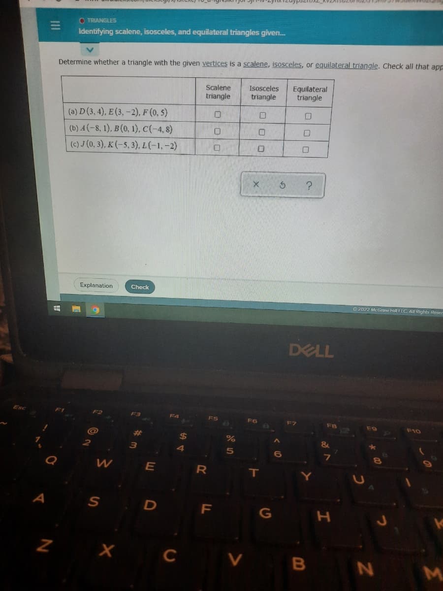Z
O TRIANGLES
Identifying scalene, isosceles, and equilateral triangles given...
Determine whether a triangle with the given vertices is a scalene, isosceles, or equilateral triangle. Check all that app
Scalene
Isosceles
Equilateral
triangle
triangle
triangle
(a) D (3, 4), E (3,-2), F (0,5)
0
☐
(b) A (-8, 1), B(0, 1), C(-4, 8)
0
O
0
(c) J (0, 3), K (-5, 3), L (-1,-2)
O
Explanation
Check
W
S
X
3
E
D
$
4
C
R
F
%
5
X
F6
T
G
S
6
0
?
DELL
Y
B
FB
&
7
Ⓒ2022 McGraw Hill LLC. All Rights Reser
F10
FO
*
N
M