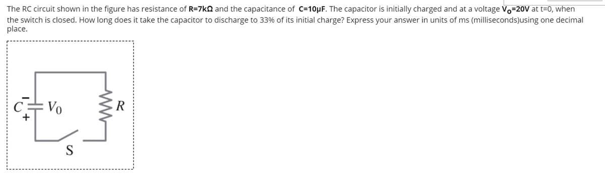 The RC circuit shown in the figure has resistance of R=7kQ and the capacitance of C=10µF. The capacitor is initially charged and at a voltage Vo=20V at t=0, when
the switch is closed. How long does it take the capacitor to discharge to 33% of its initial charge? Express your answer in units of ms (milliseconds)using one decimal
place.
Vo
ER
S
