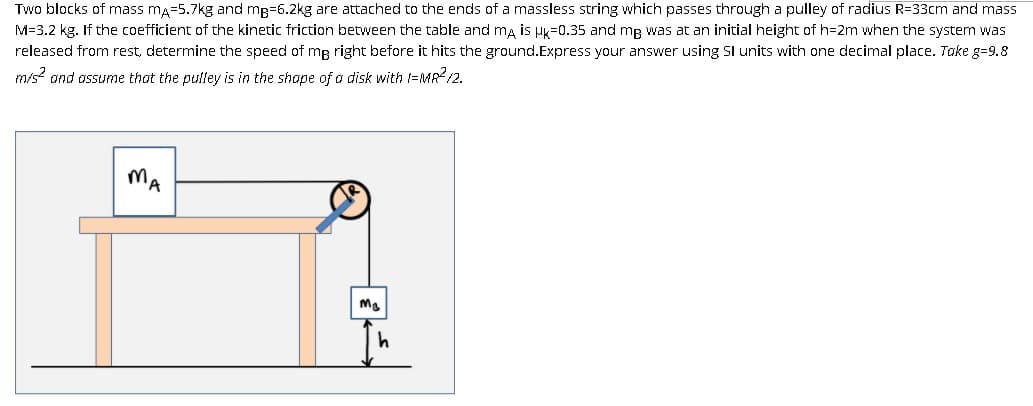Two blocks of mass ma=5.7kg and mp=6.2kg are attached to the ends of a massless string which passes through a pulley of radius R=33cm and mass
M=3.2 kg. If the coefficient of the kinetic friction between the table and ma is uk=0.35 and mg was at an initial height of h=2m when the system was
released from rest, determine the speed of mg right before it hits the ground.Express your answer using SI units with one decimal place. Take g=9.8
m/s? and assume that the pulley is in the shape of a disk with 1=MR?/2.
MA
