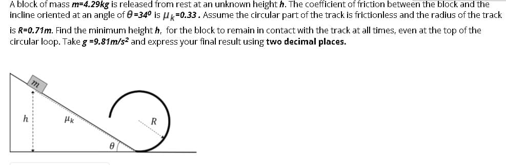 A block of mass m=4.29kg is released from rest at an unknown height h. The coefficient of friction between the block and the
incline oriented at an angle of 0 =34° is Uk=0.33. Assume the circular part of the track is frictionless and the radius of the track
is R=0.71m. Find the minimum height h, for the block to remain in contact with the track at all times, even at the top of the
circular loop. Take g =9.81m/s? and express your final result using two decimal places.
h
R
