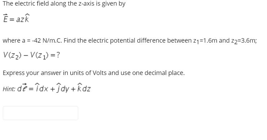 The electric field along the z-axis is given by
È= azk
where a = -42 N/m.C. Find the electric potential difference between z1=1.6m and z2=3.6m;
V(z2) – V(z1) = ?
Express your answer in units of Volts and use one decimal place.
Hint: de = îdx +fdy + kdz
