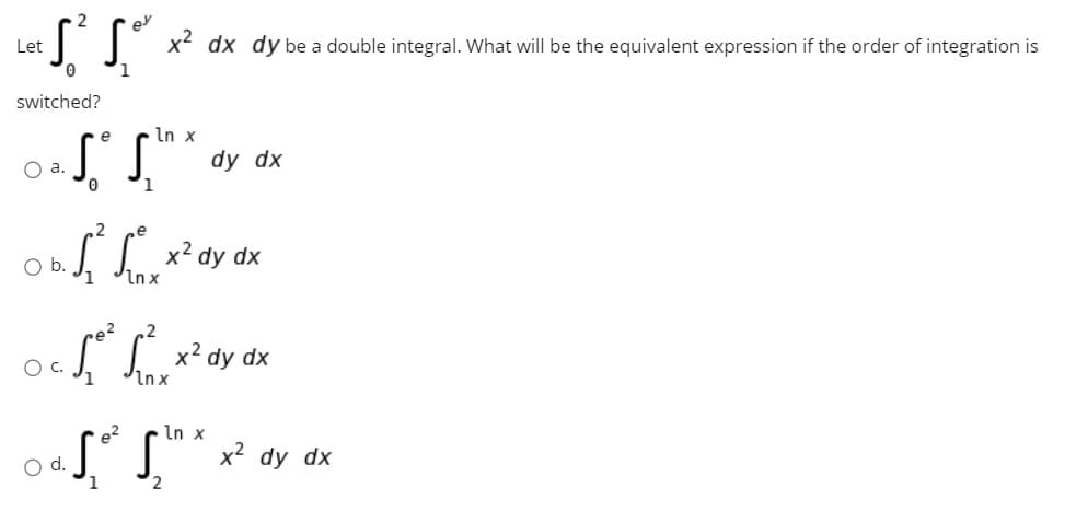 Let
x dx dy be a double integral. What will be the equivalent expression if the order of integration is
switched?
e
In x
O a.
dy dx
1
x2 dy dx
Inx
Ob.
x² dy
dx
Inx
e?
S*S"x² dy dx
d.
