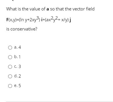 What is the value of a so that the vector field
F(x.y)=(In y+2xy³) i+(ax3y2+ x/y) j
is conservative?
O a. 4
O b.1
O C. 3
O d. 2
O e. 5
