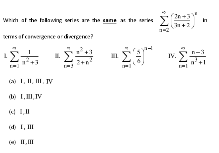 Σ
2n +3 \"
in
Which of the following series are the same as the series
3n +2
n=2
terms of convergence or divergence?
n +3
n-1
5
n+3
IV. >
1
1 E
II.
III. )
2
n+3
n=1
2+n²
6
n=1
n°+1
n=1
n=3
(а) 1, П, Ш, IV
(b) I, III,IV
(с) 1,П
(d) I, III
(е) П, Ш
