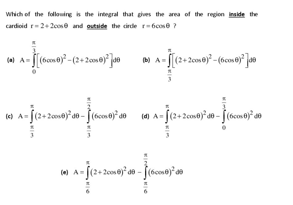 Which of the following is the integral that gives the area of the region inside the
cardioid r= 2+2cos0 and outside the circle r= 6cos e ?
3
(a) A = [[(6cos 0)² - (2+ 2cos 0)² |d®
A = [[(2+2cos0)° (6cos0)° ]a©
(b) А —D
3
3
(e) A= [(2+2cos0)²d® - ((6cos 0)² do
(d) A = [(2+2cos€)² d® - [(6cos 6)² do
3
3
3
2
(e) A = [
(2+2cos0)² d® - [(6cos0)° de
6
6
