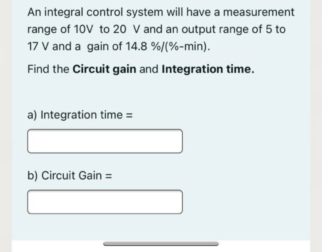 An integral control system will have a measurement
range of 10V to 20 V and an output range of 5 to
17 V and a gain of 14.8 %/(%-min).
Find the Circuit gain and Integration time.
a) Integration time =
b) Circuit Gain =
%3D

