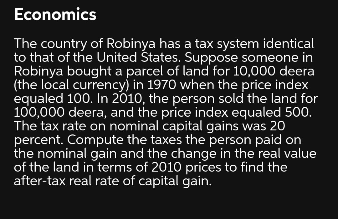 Economics
The country of Robinya has a tax system identical
to that of the United States. Suppose someone in
Robinya bought a parcel of land for 10,000 deera
(the local currency) in 1970 when the price index
equaled 100. In 2010, the person sold the land for
100,000 deera, and the price index equaled 500.
The tax rate on nominal capital gains was 20
percent. Compute the taxes the person paid on
the nominal gain and the change in the real value
of the land in terms of 2010 prices to find the
after-tax real rate of capital gain.
