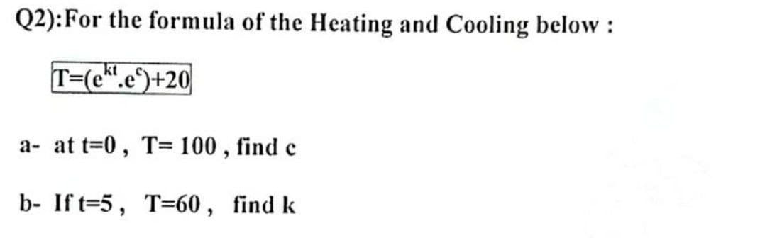 Q2):For the formula of the Heating and Cooling below :
T=(c".e)+20
a- at t=0, T= 100 , find c
b- If t=5, T=60 , find k
