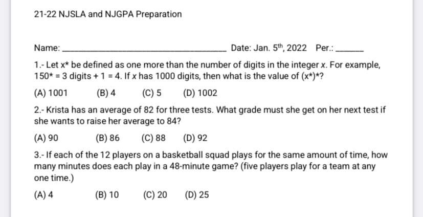 21-22 NJSLA and NJGPA Preparation
Name:
Date: Jan. 5th, 2022 Per.:.
1.- Let x* be defined as one more than the number of digits in the integer x. For example,
150* = 3 digits + 1 = 4. If x has 1000 digits, then what is the value of (x*)*?
(A) 1001
(B) 4
(C) 5
(D) 1002
2.- Krista has an average of 82 for three tests. What grade must she get on her next test if
she wants to raise her average to 84?
(A) 90
(B) 86
(C) 88
(D) 92
3.- If each of the 12 players on a basketball squad plays for the same amount of time, how
many minutes does each play in a 48-minute game? (five players play for a team at any
one time.)
(A) 4
(B) 10
(C) 20
(D) 25
