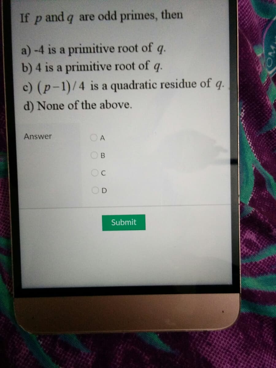 If p and q are odd primes, then
a)-4 is a primitive root of q.
b) 4 is a primitive root of q.
c) (p-1)/4 is a quadratic residue of q.
d) None of the above.
Answer
O A
OB
OC
Submit
