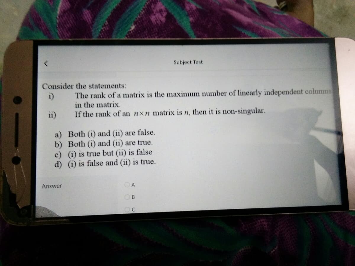 Subject Test
Consider the statements:
The rank of a matrix is the maximum number of linearly independent columns
in the matrix.
i)
i1)
If the rank of an nxn matrix is n, then it is non-singular.
a) Both (i) and (ii) are false.
b) Both (i) and (ii) are true.
c) (i) is true but (ii) is false
d) (i) is false and (ii) is true.
Answer
OB
