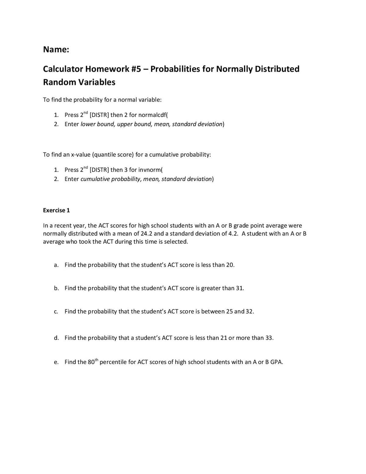 Name:
Calculator Homework #5 – Probabilities for Normally Distributed
Random Variables
To find the probability for a normal variable:
1. Press 2nd [DISTR] then 2 for normalcdf(
2. Enter lower bound, upper bound, mean, standard deviation)
To find an x-value (quantile score) for a cumulative probability:
1. Press 2nd [DISTR] then 3 for invnorm(
2. Enter cumulative probability, mean, standard deviation)
Exercise 1
In a recent year, the ACT scores for high school students with an A or B grade point average were
normally distributed with a mean of 24.2 and a standard deviation of 4.2. A student with an A or B
average who took the ACT during this time is selected.
а.
Find the probability that the student's ACT score is less than 20.
b. Find the probability that the student's ACT score is greater than 31.
С.
Find the probability that the student's ACT score is between 25 and 32.
d. Find the probability that a student's ACT score is less than 21 or more than 33.
е.
Find the 80th percentile for ACT scores of high school students with an A or B GPA.
